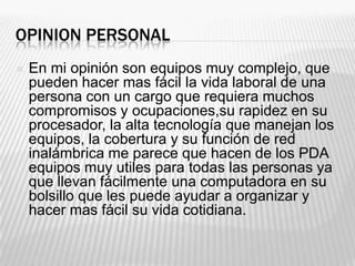 OPINION PERSONAL
   En mi opinión son equipos muy complejo, que
    pueden hacer mas fácil la vida laboral de una
    persona con un cargo que requiera muchos
    compromisos y ocupaciones,su rapidez en su
    procesador, la alta tecnología que manejan los
    equipos, la cobertura y su función de red
    inalámbrica me parece que hacen de los PDA
    equipos muy utiles para todas las personas ya
    que llevan fácilmente una computadora en su
    bolsillo que les puede ayudar a organizar y
    hacer mas fácil su vida cotidiana.
 