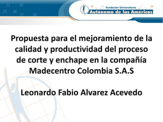 Propuesta para el mejoramiento de la 
calidad y productividad del proceso 
de corte y enchape en la compañía 
Madecentro Colombia S.A.S 
Leonardo Fabio Alvarez Acevedo 
 