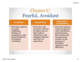 4/24/2014
Copyright 2014, Lindsey Slaughter 13
How PD Can Manifest in
Older Adults
• 80-year-old divorced African American female who
was referred from ALF to nursing home for skilled
rehab.
• Very complimentary of staff, then later verbally
abusive if her needs were not met when she wanted.
• Demanded pain meds for unclear conditions.
• When angry, picked at healing wounds, sunk to floor
intentionally during PT, etc.
• Made accusations towards staff about “neglectful
care and mistreatment.”
Cluster B Case Vignette:
Treatment and Management Tips
Cluster B
Strategies:
Balance,
balance,
balance!
Balance
warmth/concer
n with
professional
boundaries
Balance
professional
competence
with
acknowledging
minor errors
Balance
consistency
with flexibility
Be matter-of-
fact and
genuine
Provide
structure while
preventing
power
struggles
Validate
feelings while
clearly stating
behavioral
expectations
Consider brief,
frequent
scheduled
meetings
Be careful
recommending
medications,
especially
addictive ones
Be alert to the
risk of suicide,
even if it
doesn’t
manifest like
YA
Have low
threshold for
seeking
consultation
Perform
physical/other
exams with
witness/chaper
one present,
regardless of
gender of
professional
 