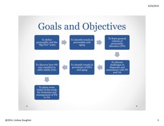 4/24/2014
Copyright 2014, Lindsey Slaughter 3
“Big Five” Dimensions of Personality (O.C.E.A.N.)
(originally Goldberg, 1960’s)
EXTRAVERSION
excitability, sociability, talkativeness, assertiveness,
high amounts of emotional expressiveness
AGREEABLENESS
trust, altruism, kindness, affection,
and other prosocial behaviors
CONSCIENTIOUSNESS
high levels of thoughtfulness,
good impulse control, goal-
directed behavior, organized,
mindful of details, planful
NEUROTICISM
emotional instability,
anxiety, moodiness,
irritability, sadness
OPENNESS TO
EXPERIENCE
imagination and insight,
broad range of interests
Personality Traits and
Aging Trends
(Donnellan and Lucas, 2009)
Levels of
Agreeableness
and
Conscientiousness
are positively
associated with
age (may decline
after 70)
Extraversion and
Openness are
negatively
associated with
age (starts to decline
around age 50)
Average levels of
Neuroticism are
generally
negatively
associated with
age, although trait
may increase from
age 80 and beyond
Both per
observers and per
self report
 