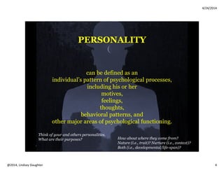 4/24/2014
Copyright 2014, Lindsey Slaughter 4
Healthy Personality
Trends in Aging
• “Successful aging” components (Rowe & Kahn, 1998)
• Avoiding disease
• Maintaining high cognitive and physical function
• Engagement with life
• About 80% heritability with personality
• Most OA have psychological resources to compensate for
losses (i.e., loved ones, functional), with better emotional
regulation and decrease in physiological arousal levels. Maybe
even better than younger adults! (Alea, Diehl, & Bluck, 2004)
Maladaptive Personality
.
What happens when an
individual’s personality
creates ongoing
interpersonal problems
between him/her and
their world (i.e.,
relationships with others
at home, at work)?
When he or she has
trouble maintaining a
stable sense of self?
When he or she struggles
in tolerating strong
emotions?
When might these
problems meet the
threshold for a PD?
 