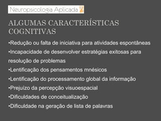 • Redução ou falta de iniciativa para atividades espontâneas
• Incapacidade de desenvolver estratégias exitosas para
resolução de problemas
• Lentificação dos pensamentos mnésicos
• Lentificação do processamento global da informação
• Prejuízo da percepção visuoespacial
• Dificuldades de conceitualização
• Dificuldade na geração de lista de palavras
ALGUMAS CARACTERÍSTICAS
COGNITIVAS
 