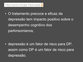 •  O tratamento precoce e eficaz da
depressão tem impacto positivo sobre o
desempenho cognitivo dos
parkinsonianos,
•  depressão é um fator de risco para DP,
assim como DP é um fator de risco para
depressão.
 
