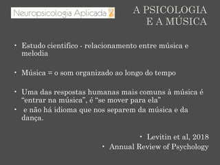 A PSICOLOGIA
E A MÚSICA
•  Estudo cientifico - relacionamento entre música e
melodia
•  Música = o som organizado ao longo do tempo
•  Uma das respostas humanas mais comuns à música é
“entrar na música”, é “se mover para ela”
•  e não há idioma que nos separem da música e da
dança.
•  Levitin et al, 2018
•  Annual Review of Psychology
 