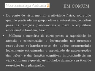•  Do ponto de vista mental, a atividade física, sobretudo
quando praticada em grupo, eleva a autoestima, contribui
para as relações psicossociais e para o equilíbrio
emocional, e também, físico.
•  Melhora a memória de curto prazo, a capacidade de
atenção e concentração, o desempenho nos processos
executivos (planejamento de ações sequenciais
logicamente estruturadas e capacidade de autocorreções
das ações), e das funções cognitivas imprescindíveis na
vida cotidiana e que são estimulados durante a prática de
exercícios bem planejados.
EM COMUM
 