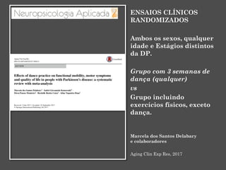 ENSAIOS CLÍNICOS
RANDOMIZADOS
Ambos os sexos, qualquer
idade e Estágios distintos
da DP.
Grupo com 3 semanas de
dança (qualquer)
vs
Grupo incluindo
exercícios físicos, exceto
dança.
Marcela dos Santos Delabary
e colaboradores
Aging Clin Exp Res, 2017
 