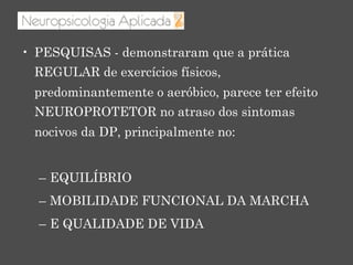 •  PESQUISAS - demonstraram que a prática
REGULAR de exercícios físicos,
predominantemente o aeróbico, parece ter efeito
NEUROPROTETOR no atraso dos sintomas
nocivos da DP, principalmente no:
–  EQUILÍBRIO
–  MOBILIDADE FUNCIONAL DA MARCHA
–  E QUALIDADE DE VIDA
 