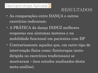 RESULTADOS
•  As comparações entre DANÇA e outros
exercícios indicaram:
•  A PRÁTICA da dança INDUZ melhores
respostas nos sintomas motores e na
mobilidade funcional em pacientes com DP
•  Contrariamente aqueles que, em outro tipo de
intervenção física como: fisioterapia (auto-
dirigida ou exercícios tradicionais) se
mostraram – (nos estudos analisados desta
meta-análise).
 