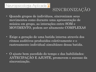 SINCRONIZAÇÃO
•  Quando grupos de indivíduos, sincronizam seus
movimentos como durante uma apresentação de
música em grupo, as interações entre SOM e
MOVIMENTO, podem ser altamente COMPLEXAS
•  Exige a geração de uma batida interna através dos
ritmos auditivos produzidos coletivamente e o
rastreamento individual simultâneo dessa batida.
•  O ajuste bem sucedido do tempo e das habilidades:
ANTECIPAÇÃO E AJUSTE, promovem o sucesso da
sincronização.
 