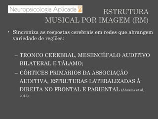 ESTRUTURA
MUSICAL POR IMAGEM (RM)
•  Sincroniza as respostas cerebrais em redes que abrangem
variedade de regiões:
–  TRONCO CEREBRAL, MESENCÉFALO AUDITIVO
BILATERAL E TÁLAMO;
–  CÓRTICES PRIMÁRIOS DA ASSOCIAÇÃO
AUDITIVA, ESTRUTURAS LATERALIZADAS À
DIREITA NO FRONTAL E PARIENTAL (Abrams et al,
2013)
 