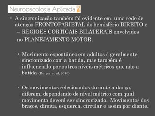 •  A sincronização também foi evidente em uma rede de
atenção FRONTOPARIETAL do hemisfério DIREITO e
–  REGIÕES CORTICAIS BILATERAIS envolvidos
no PLANEJAMENTO MOTOR.
•  Movimento espontâneo em adultos é geralmente
sincronizado com a batida, mas também é
influenciado por outros níveis métricos que não a
batida (Burger et al, 2013)
•  Os movimentos selecionados durante a dança,
diferem, dependendo do nível métrico com qual
movimento deverá ser sincronizado. Movimentos dos
braços, direita, esquerda, circular e assim por diante.
 