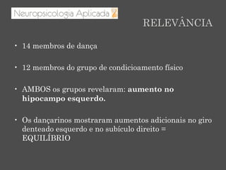RELEVÂNCIA
•  14 membros de dança
•  12 membros do grupo de condicioamento físico
•  AMBOS os grupos revelaram: aumento no
hipocampo esquerdo.
•  Os dançarinos mostraram aumentos adicionais no giro
denteado esquerdo e no subículo direito =
EQUILÍBRIO
 