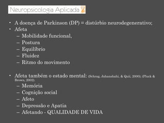 •  A doença de Parkinson (DP) = distúrbio neurodegenerativo;
•  Afeta
–  Mobilidade funcional,
–  Postura
–  Equilíbrio
–  Fluidez
–  Ritmo do movimento
•  Afeta também o estado mental: (Schrag, Jahanshahi, & Quii, 2000); (Pluck &
Brown, 2002).
–  Memória
–  Cognição social
–  Afeto
–  Depressão e Apatia
–  Afetando - QUALIDADE DE VIDA
 