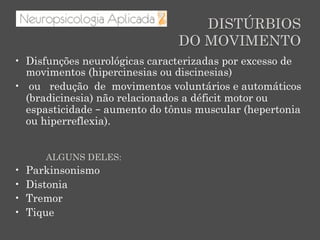DISTÚRBIOS
DO MOVIMENTO
•  Disfunções neurológicas caracterizadas por excesso de
movimentos (hipercinesias ou discinesias)
•  ou redução de movimentos voluntários e automáticos
(bradicinesia) não relacionados a déficit motor ou
espasticidade – aumento do tônus muscular (hepertonia
ou hiperreflexia).
ALGUNS DELES:
•  Parkinsonismo
•  Distonia
•  Tremor
•  Tique
 