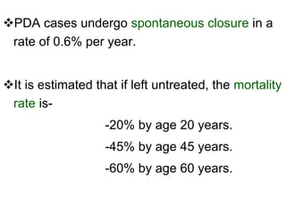 PDA cases undergo  spontaneous closure  in a rate of 0.6% per year. It is estimated that if left untreated, the  mortality rate  is- -20% by age 20 years. -45% by age 45 years. -60% by age 60 years. 
