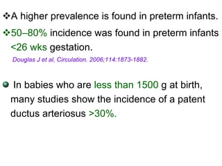A higher prevalence is found in preterm infants. 50–80%  incidence was found in preterm infants  <26 wks  gestation. Douglas J et al, Circulation. 2006;114:1873-1882. In babies who are  less than 1500  g at birth, many studies show the incidence of a patent ductus arteriosus  > 30%. 