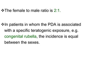 The female to male ratio is  2:1.  In patients in whom the PDA is associated with a specific teratogenic exposure, e.g.  congenital rubella , the incidence is equal between the sexes. 