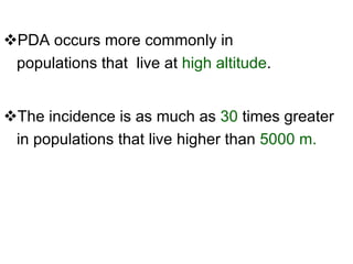 PDA occurs more commonly in populations that  live at  high altitude . The incidence is as much as  30  times greater in populations that live higher than  5000 m. 