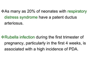 As many as 20% of neonates with  respiratory distress syndrome  have a patent ductus arteriosus.  Rubella infection  during the first trimester of pregnancy, particularly in the first 4 weeks, is associated with a high incidence of PDA.  