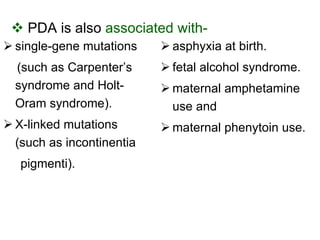 PDA is   also  associated with- single-gene mutations (such as Carpenter’s syndrome and Holt-Oram syndrome). X-linked mutations (such as incontinentia pigmenti).  asphyxia at birth. fetal alcohol syndrome. maternal amphetamine use and maternal phenytoin use. 