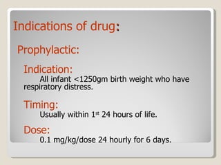 Indications   of   drug : Prophylactic: Indication:  All infant <1250gm birth weight who have  respiratory distress. Timing:   Usually within 1 st  24 hours of life. Dose:  0.1 mg/kg/dose 24 hourly for 6 days. 