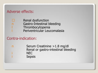 Adverse effects: Renal dysfunction Gastro-Intestinal bleeding Thrombocytopenia Periventricular Leucomalasia Contra-indication: Serum Creatinine >1.8 mg/dl Renal or gastro-intestinal bleeding NEC Sepsis  