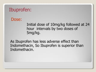 Ibuprofen: Dose:  Initial dose of 10mg/kg followed at 24  hour  intervals by two doses of  5mg/kg. As Ibuprofen has less adverse effect than   Indomethacin, So Ibuprofen is superior than Indomethacin. 