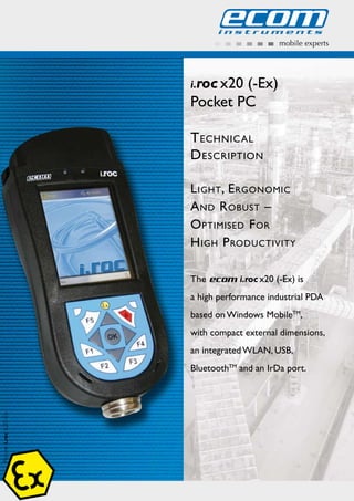 mobile experts
Picture:i.roc620-Ex
i.roc x20 (-Ex)t
LtEAdRtOtdHPdtt
Pocket PC
Technical
DescripTion
lighT, ergonomic
anD robusT –
opTimiseD For
high proDucTiviTy
The ecom i.roc x20 (-Ex) is
a high performance industrial PDA
based on Windows MobileTM
,
with compact external dimensions,
an integrated WLAN, USB,
BluetoothTM
and an IrDa port.
WWW.CABLEJOINTS.CO.UK
THORNE & DERRICK UK
TEL 0044 191 490 1547 FAX 0044 477 5371
TEL 0044 117 977 4647 FAX 0044 977 5582
WWW.THORNEANDDERRICK.CO.UK
 