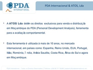 PDA Internacional & ATOS, Lda




•   A ATOS Lda detê os direitos exclusivos para venda e distribuiç ã
                   m                                                o
    em Moç ambique do PDA (Personal Development Analysis), ferramenta
    para a avaliaç ã comportamental.
                    o


•   Esta ferramenta é utilizada à mais de 10 anos, no mercado
    internacional, em países como: Espanha, Reino Unido, EUA, Portugal,
    Itá Romé nia, Í ndia, Ará Saudita, Costa Rica, Á
      lia,                  bia                     frica do Sul e agora
    em Moç ambique.
 