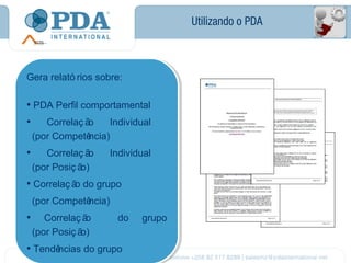 Utilizando o PDA



Gera relató rios sobre:
Gera relató rios sobre:

••PDA Perfil comportamental
  PDA Perfil comportamental
•• Correlaç ão Individual
    Correlaç ã o   Individual
 (por Competência)
             ncia)
  (por Competê
••   Correlaç ã o
     Correlaç ão    Individual
                     Individual
 (por Posiç ã o)
             o)
  (por Posiç ã
••Correlaç ão do grupo
  Correlaç ã do grupo
             o
 (por Competência)
             ncia)
  (por Competê
•• Correlaç ão
   Correlaç ã o       do
                       do   grupo
                             grupo
 (por Posiç ã o)
             o)
  (por Posiç ã
••Tendênciasdo grupo
      ncias do grupo
  Tendê
 