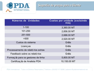 Sugestão de preços para o Cliente



    Números de Unidades               Custos por unidade (excluindo
                                                  IVA)
              1-100                            3,360.00 MT
             101-250                           2,856.00 MT
             251-500                           2,688.00 MT
               >500                            2,520.00 MT
        Custos do sistema                         Grátis
             Licenç as                            Grátis
Processamento de relató rios extras               Grátis
   Feedback sobre os relató rios                  Grátis
Formaç ã para os gestores de linha
        o                                      5,800.00 MT
   Certificaç ã de Analista PDA
               o                              10,150.00 MT
 