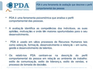 PDA é uma ferramenta de avaliação que descreve o perfil
                           comportamental das pessoas


•   PDA é uma ferramenta psicomé trica que analisa o perfil
    comportamental das pessoas.

•   A avaliaç ã identifica as competê
               o                     ncias dos indivíduos, as suas
    aptidõ motivaç õ e onde tê maiores oportunidades para o seu
         es,         es         m
    desenvolvimento.

•    PDA é usado em vá   rios processos de Recursos Humanos tais
    como selecç ã formaç ã desenvolvimento e retenç ã – em suma,
                 o,        o,                        o
    gestã e desenvolvimento de talentos.
         o

•   Os relató rios PDA centram-se na descriç ã         o do perfil
    comportamental da pessoa em relaç ã ao ambiente de trabalho:
                                        o
    estilo de comunicaç ã estilo de lideranç a, estilo de vendas, e
                         o,
    processo de tomada de decisões.
 