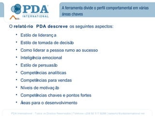 A ferramenta divide o perfil comportamental em várias
                             áreas chaves

O relató rio PDA descreve os seguintes aspectos:
   • Estilo de lideranç a
   • Estilo de tomada de decisão
   • Como liderar a pessoa rumo ao sucesso
   • Inteligê
            ncia emocional
   • Estilo de persuasão
   • Competê
           ncias analíticas
   • Competê
           ncias para vendas
   • Níveis de motivaç ão
   • Competê
           ncias chaves e pontos fortes
   • Áreas para o desenvolvimento
 