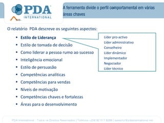 A ferramenta divide o perfil comportamental em várias
                               áreas chaves


O relatório PDA descreve os seguintes aspectos:
    • Estilo de Liderança                             Líder pro-activo
                                                      Líder administrativo
    • Estilo de tomada de decisão
                                                      Conselheiro
    • Como liderar a pessoa rumo ao sucesso           Líder dinâmico
    • Inteligência emocional                          Implementador
                                                      Negociador
    • Estilo de persuasão                             Líder técnico
    • Competências analíticas
    • Competências para vendas
    • Níveis de motivação
    • Competências chaves e fortalezas
    • Áreas para o desenvolvimento
 