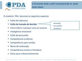 A ferramenta divide o perfil comportamental em várias
                               áreas chaves



O relatório PDA descreve os seguintes aspectos:
    • Estilo de Liderança
                                                       Arriscado
    • Estilo de tomada de decisão
                                                       Em conflito
    • Como liderar a pessoa rumo ao sucesso            Cauteloso
    • Inteligência emocional
    • Estilo de persuasão
    • Competências analíticas
    • Competências para vendas
    • Níveis de motivação
    • Competências chaves e fortalezas
    • Áreas para o desenvolvimento
 