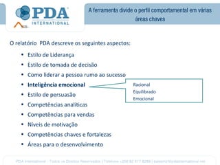A ferramenta divide o perfil comportamental em várias
                                                    áreas chaves


O relatório PDA descreve os seguintes aspectos:
    • Estilo de Liderança
    • Estilo de tomada de decisão
    • Como liderar a pessoa rumo ao sucesso
    • Inteligência emocional                       Racional
                                                   Equilibrado
    • Estilo de persuasão
                                                   Emocional
    • Competências analíticas
    • Competências para vendas
    • Níveis de motivação
    • Competências chaves e fortalezas
    • Áreas para o desenvolvimento
 