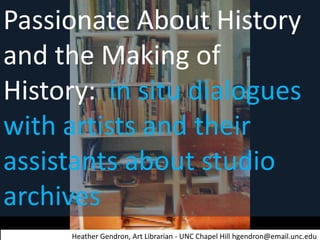 Passionate About History
and the Making of
History: in situ dialogues
with artists and their
assistants about studio
archives
Heather Gendron, Art Librarian - UNC Chapel Hill hgendron@email.unc.edu

 