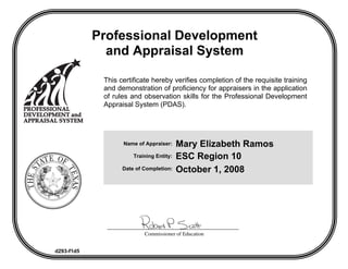 Professional Development
              and Appraisal System

             This certificate hereby verifies completion of the requisite training
             and demonstration of proficiency for appraisers in the application
             of rules and observation skills for the Professional Development
             Appraisal System (PDAS).




                                          Mary Elizabeth Ramos
                   Name of Appraiser:

                                          ESC Region 10
                       Training Entity:

                                          October 1, 2008
                   Date of Completion:




                           Commissioner of Education


d293-f1d5
 
