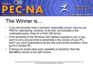 The Winner is… If you are primarily need a compact, reasonably priced, easy-to-use PDA for calendaring, contacts, to-do lists, and possibly a few multimedia perks, shop for a Palm OS device. If the familiarity of the Windows OS interface appeals to you, if you want to carry around what is essentially a tiny version of your PC, and if you want multimedia to be the rule and not the exception, then go for a Pocket PC. If always-on instant data push capability is important, then the BlackBerry device is the right choice.  Mobile Computing: Palm vs. Pocket PC, The products are different, but also the same. How do choose? James A. Martin, Thursday, August 21, 2003, http://www.pcworld.com/howto/article/0,aid,111825,00.asp 