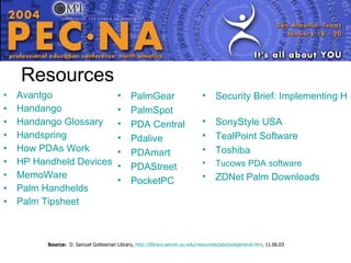 Resources Avantgo   Handango   Handango  Glossary   Handspring   How  PDAs  Work   HP Handheld Devices   MemoWare   Palm Handhelds   Palm  Tipsheet   Security Brief: Implementing HIPAA-Compliant Palm Handheld Solutions   SonyStyle  USA   TealPoint  Software   Toshiba   Tucows  PDA software   ZDNet Palm Downloads   Source:   D. Samuel Gottesman Library,  http:// library.aecom.yu.edu/resources/pda/pdageneral.htm , 11.06.03 PalmGear   PalmSpot   PDA Central   Pdalive   PDAmart   PDAStreet   PocketPC   