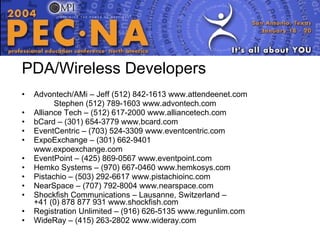 PDA/Wireless Developers Advontech/AMi – Jeff (512) 842-1613 www.attendeenet.com Stephen (512) 789-1603 www.advontech.com Alliance Tech – (512) 617-2000 www.alliancetech.com bCard – (301) 654-3779 www.bcard.com EventCentric – (703) 524-3309 www.eventcentric.com ExpoExchange – (301) 662-9401 www.expoexchange.com EventPoint – (425) 869-0567 www.eventpoint.com  Hemko Systems – (970) 667-0460 www.hemkosys.com Pistachio – (503) 292-6617 www.pistachioinc.com NearSpace – (707) 792-8004 www.nearspace.com Shockfish Communications – Lausanne, Switzerland –  +41 (0) 878 877 931 www.shockfish.com Registration Unlimited – (916) 626-5135 www.regunlim.com WideRay – (415) 263-2802 www.wideray.com 