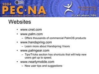 Websites www.cnet.com www.palm.com Offers thousands of commercial PalmOS products www.handspring.com Learn more about Handspring Visors www.palmgear.com Tips/Tricks section has shortcuts that will help new users get up to speed. www.nearlymobile.com New user tips and suggestions 
