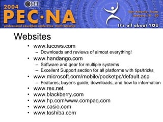 Websites www.tucows.com Downloads and reviews of almost everything! www.handango.com Software and gear for multiple systems Excellent Support section for all platforms with tips/tricks www.microsoft.com/mobile/pocketpc/default.asp Features, buyer’s guide, downloads, and how to information www.rex.net www.blackberry.com www.hp.com/www.compaq.com www.casio.com www.toshiba.com  