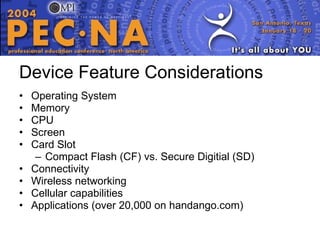 Device Feature Considerations Operating System Memory CPU Screen Card Slot Compact Flash (CF) vs. Secure Digitial (SD) Connectivity Wireless networking Cellular capabilities Applications (over 20,000 on handango.com) 