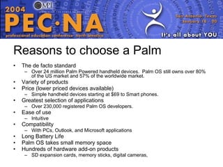 Reasons to choose a Palm The de facto standard Over 24 million Palm Powered handheld devices.  Palm OS still owns over 80% of the US market and 57% of the worldwide market. Variety of products  Price (lower priced devices available) Simple handheld devices starting at $69 to Smart phones. Greatest selection of applications Over 230,000 registered Palm OS developers. Ease of use Intuitive Compatibility With PCs, Outlook, and Microsoft applications Long Battery Life Palm OS takes small memory space Hundreds of hardware add-on products SD expansion cards, memory sticks, digital cameras,  