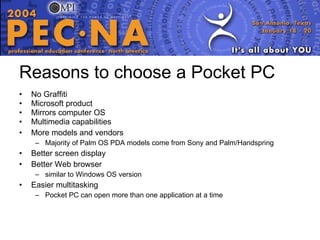 Reasons to choose a Pocket PC No Graffiti Microsoft product Mirrors computer OS Multimedia capabilities More models and vendors Majority of Palm OS PDA models come from Sony and Palm/Handspring  Better screen display Better Web browser similar to Windows OS version Easier multitasking Pocket PC can open more than one application at a time 