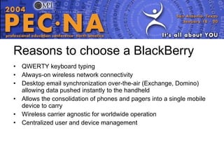 Reasons to choose a BlackBerry QWERTY keyboard typing Always-on wireless network connectivity Desktop email synchronization over-the-air (Exchange, Domino) allowing data pushed instantly to the handheld  Allows the consolidation of phones and pagers into a single mobile device to carry  Wireless carrier agnostic for worldwide operation Centralized user and device management  