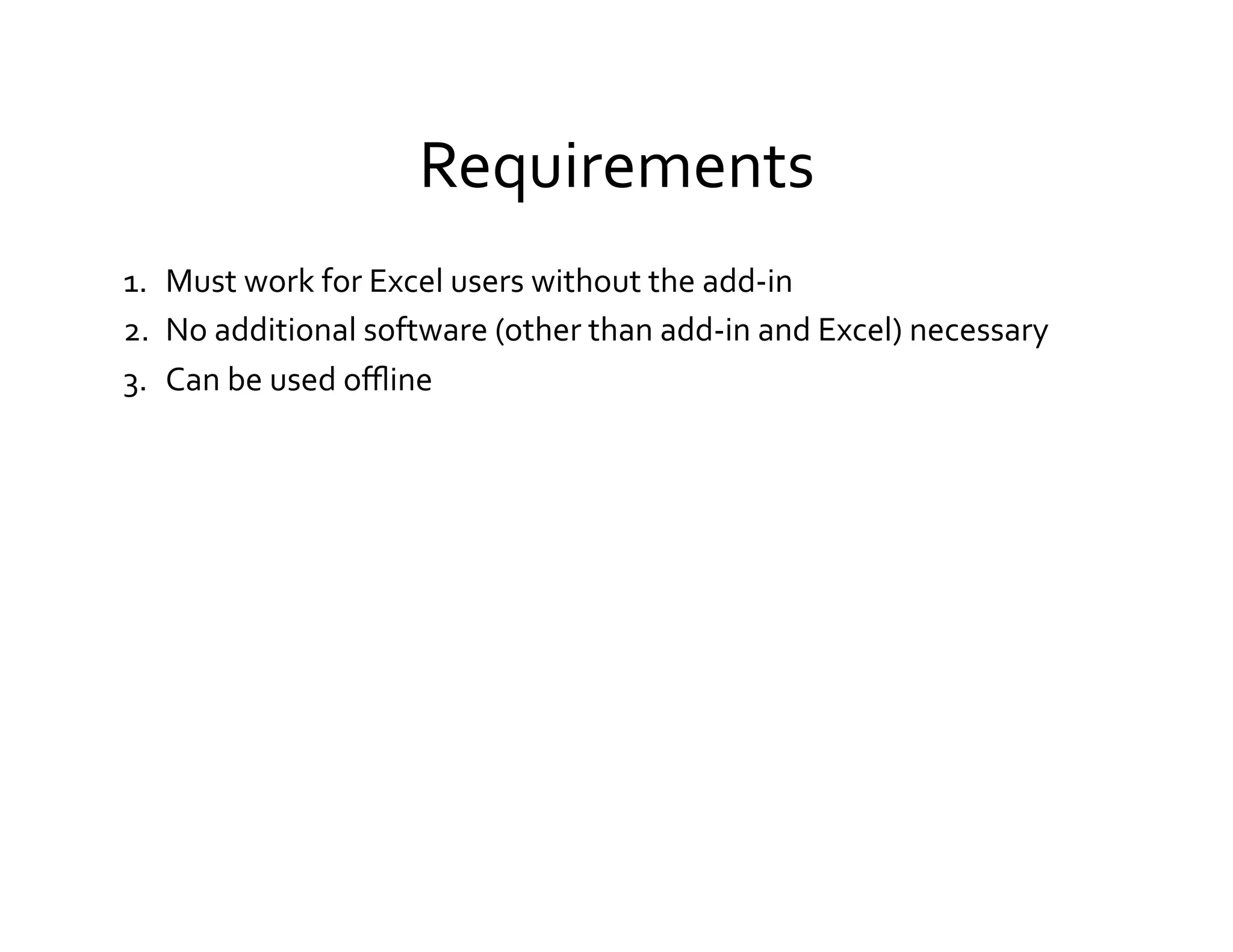 Requirements	
  
1.  Must	
  work	
  for	
  Excel	
  users	
  without	
  the	
  add-­‐in	
  
2.  No	
  additional	
  software	
  (other	
  than	
  add-­‐in	
  and	
  Excel)	
  necessary	
  
3.  Can	
  be	
  used	
  oﬄine	
  
 