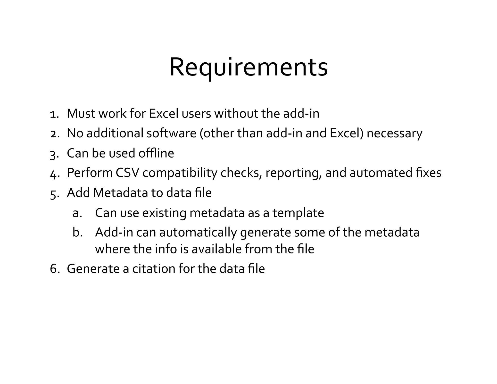 Requirements	
  
1.  Must	
  work	
  for	
  Excel	
  users	
  without	
  the	
  add-­‐in	
  
2.  No	
  additional	
  software	
  (other	
  than	
  add-­‐in	
  and	
  Excel)	
  necessary	
  
3.  Can	
  be	
  used	
  oﬄine	
  
4.  Perform	
  CSV	
  compatibility	
  checks,	
  reporting,	
  and	
  automated	
  ﬁxes	
  
5.  Add	
  Metadata	
  to	
  data	
  ﬁle	
  
     a.  Can	
  use	
  existing	
  metadata	
  as	
  a	
  template	
  
     b.  Add-­‐in	
  can	
  automatically	
  generate	
  some	
  of	
  the	
  metadata	
  
           where	
  the	
  info	
  is	
  available	
  from	
  the	
  ﬁle	
  
6.  Generate	
  a	
  citation	
  for	
  the	
  data	
  ﬁle	
  
 