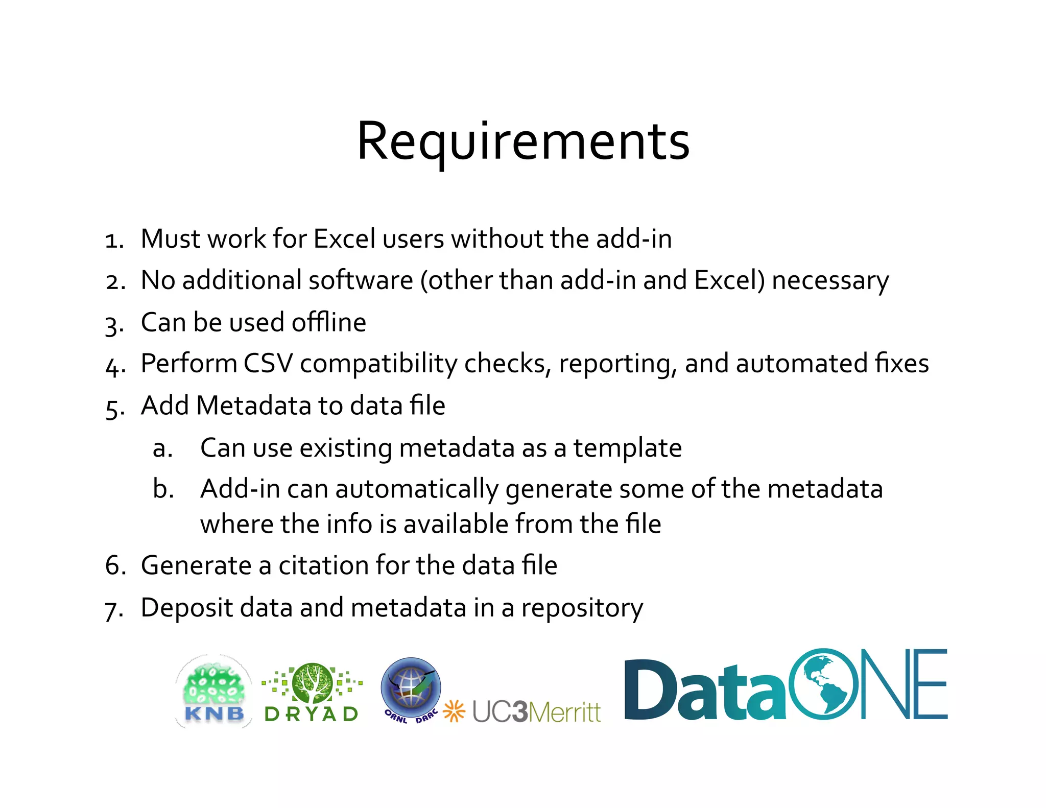 Requirements	
  
1.  Must	
  work	
  for	
  Excel	
  users	
  without	
  the	
  add-­‐in	
  
2.  No	
  additional	
  software	
  (other	
  than	
  add-­‐in	
  and	
  Excel)	
  necessary	
  
3.  Can	
  be	
  used	
  oﬄine	
  
4.  Perform	
  CSV	
  compatibility	
  checks,	
  reporting,	
  and	
  automated	
  ﬁxes	
  
5.  Add	
  Metadata	
  to	
  data	
  ﬁle	
  
     a.  Can	
  use	
  existing	
  metadata	
  as	
  a	
  template	
  
     b.  Add-­‐in	
  can	
  automatically	
  generate	
  some	
  of	
  the	
  metadata	
  
           where	
  the	
  info	
  is	
  available	
  from	
  the	
  ﬁle	
  
6.  Generate	
  a	
  citation	
  for	
  the	
  data	
  ﬁle	
  
7.  Deposit	
  data	
  and	
  metadata	
  in	
  a	
  repository	
  
 